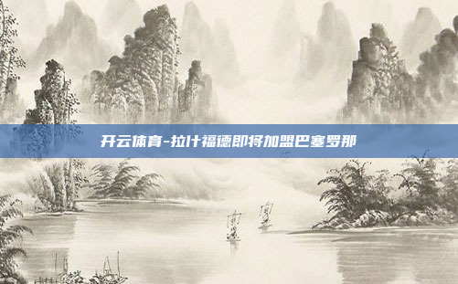 开云体育-拉什福德即将加盟巴塞罗那