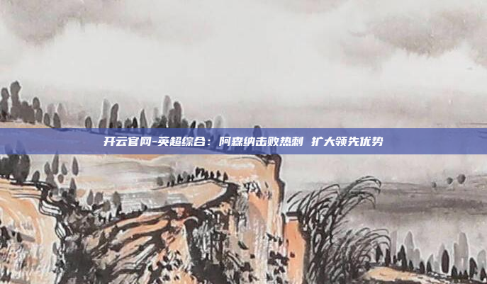 开云官网-英超综合:阿森纳击败热刺 扩大领先优势