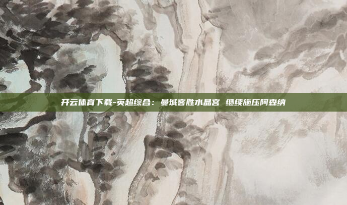 开云体育下载-英超综合:曼城客胜水晶宫 继续施压阿森纳