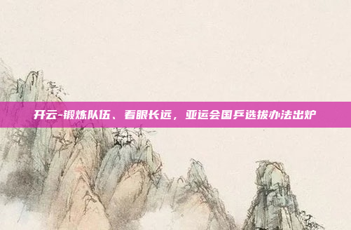 开云-锻炼队伍、着眼长远,亚运会国乒选拔办法出炉