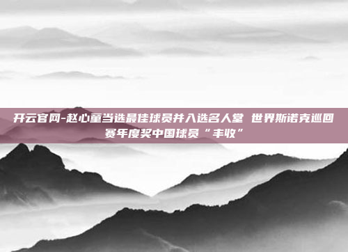 开云官网-赵心童当选最佳球员并入选名人堂 世界斯诺克巡回赛年度奖中国球员“丰收”