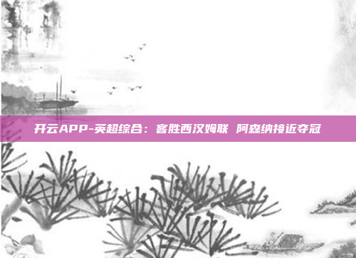开云APP-英超综合:客胜西汉姆联 阿森纳接近夺冠