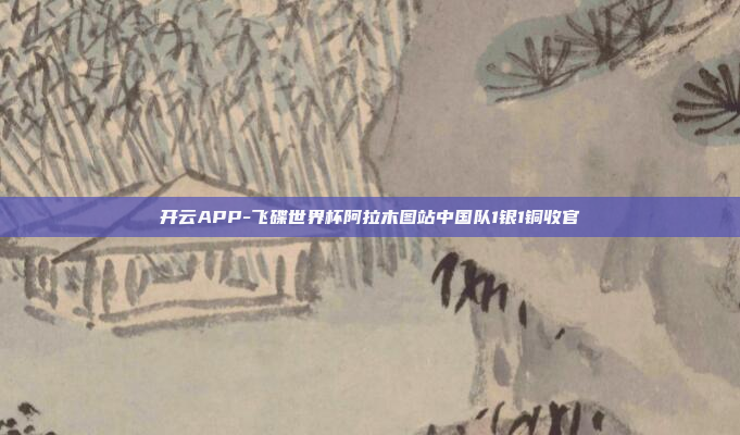 开云APP-飞碟世界杯阿拉木图站中国队1银1铜收官