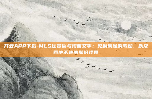 开云APP下载-MLS球员谈与梅西交手:见到偶像的激动,以及惹他不快的那份怪异