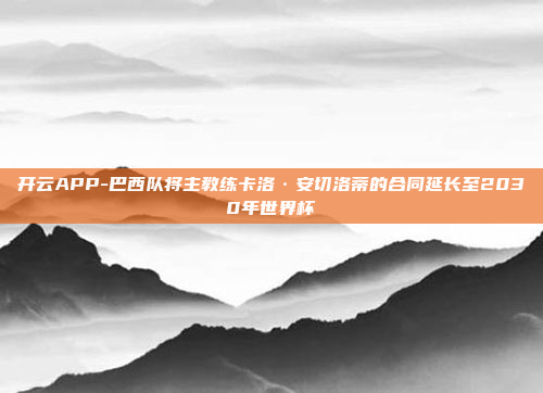开云APP-巴西队将主教练卡洛·安切洛蒂的合同延长至2030年世界杯