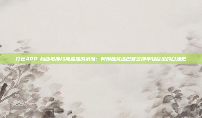 开云APP-梅西与那段被遗忘的录像:阿根廷竞逐巴塞罗那年轻巨星的口述史